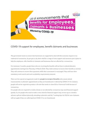 COVID-19 support for employees, benefit claimants and businesses
The government wants to ensure that businesses are supported to deal with the economic impacts of an
outbreak of coronavirus. As per gov.co.uk, there shall be a range of extra support and measures put in place to
help the employees, offer benefits to claimants and businesses that are affected by a coronavirus.
For minimum 3 months, people those who are receiving the benefits will not have to attend jobcentre
appointments starting from Thursday 19 March 2020. They shall continue to receive their benefits as normal.
They will continue to receive their payments while their assessment is rearranged. They will have their
mandatory work search and work availability requirements removed.
There are few special arrangements made for people in receipt of benefits who cannot attend
reassessments or jobcentre appointments as they are homebound or infected by COVID-19. For instance,
people will not be required to produce a fit note that needs to claim ESA or Universal Credit because of
coronavirus.
For people who are required to reside at home or are infected by coronavirus may need financial support
quickly. So, for people who need to make a new claim for financial support may receive up to a month’s
advance upfront without physically attending a jobcentre and the 7 waiting days for ESA for new claimants
will not apply if they are suffering from CVOID-19 or are homebound.
 