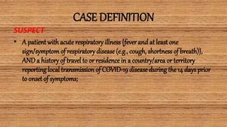 CASE DEFINITION
SUSPECT
• A patient with acuterespiratoryillness {fever and at leastone
sign/symptomof respiratory disease(e.g., cough, shortnessof breath)},
ANDa historyof travel to or residence in a country/area or territory
reporting local transmission of COVID-19disease duringthe 14 daysprior
to onset of symptoms;
 