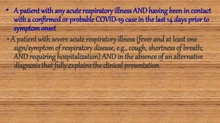 • A patient with any acute respiratoryillnessAND havingbeen in contact
with a confirmed or probableCOVID-19 case in the last 14 daysprior to
symptomonset
• A patient with severe acute respiratory illness (fever and at least one
sign/symptomof respiratory disease, e.g., cough, shortnessof breath;
AND requiringhospitalization) AND in the absence of an alternative
diagnosisthat fully explainsthe clinical presentation
 