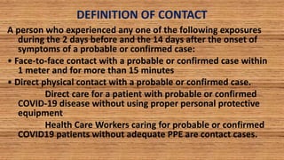DEFINITION OF CONTACT
A person who experienced any one of the following exposures
during the 2 days before and the 14 days after the onset of
symptoms of a probable or confirmed case:
• Face-to-face contact with a probable or confirmed case within
1 meter and for more than 15 minutes
• Direct physical contact with a probable or confirmed case.
Direct care for a patient with probable or confirmed
COVID-19 disease without using proper personal protective
equipment
Health Care Workers caring for probable or confirmed
COVID19 patients without adequate PPE are contact cases.
 
