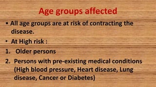 Age groups affected
• All age groups are at risk of contracting the
disease.
• At High risk :
1. Older persons
2. Persons with pre-existing medical conditions
(High blood pressure, Heart disease, Lung
disease, Cancer or Diabetes)
 