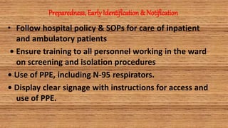 Preparedness, EarlyIdentification & Notification
• Follow hospital policy & SOPs for care of inpatient
and ambulatory patients
• Ensure training to all personnel working in the ward
on screening and isolation procedures
• Use of PPE, including N-95 respirators.
• Display clear signage with instructions for access and
use of PPE.
 
