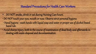Standard Precautions for Health Care Workers
• DO NOT smoke,drinkor eat duringNursing Care hours.
• DO NOT touch youreyes,mouth or nose. Observe strict personal hygiene.
• Handhygiene: washhands with liquidsoap andwater or properuse of alcohol-based
handrub.
• Avoid sharps injury,both in the course of examinationof deadbody andafterwards in
dealingwith waste disposal anddecontamination.
 