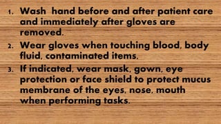 1. Wash hand before and after patient care
and immediately after gloves are
removed.
2. Wear gloves when touching blood, body
fluid, contaminated items.
3. If indicated, wear mask, gown, eye
protection or face shield to protect mucus
membrane of the eyes, nose, mouth
when performing tasks.
 