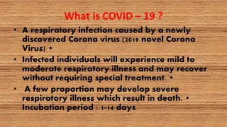 What is COVID – 19 ?
• A respiratory infection caused by a newly
discovered Corona virus (2019 novel Corona
Virus) •
• Infected individuals will experience mild to
moderate respiratory illness and may recover
without requiring special treatment. •
• A few proportion may develop severe
respiratory illness which result in death. •
Incubation period : 1-14 days
 