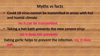 Myths vs facts
• Covid 19 virus cannot be transmited in areas with hot
and humid climate
no it can be transmitted.
• Taking a hot bath prevents the new corona virus
no it does not prevents
Eating garlic helps to prevent the infection. no, it does
not.
 
