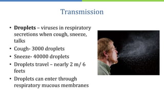 Transmission
• Droplets – viruses in respiratory
secretions when cough, sneeze,
talks
• Cough- 3000 droplets
• Sneeze- 40000 droplets
• Droplets travel – nearly 2 m/ 6
feets
• Droplets can enter through
respiratory mucous membranes
 