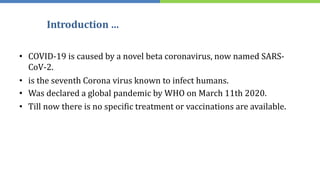 Introduction …
• COVID-19 is caused by a novel beta coronavirus, now named SARS-
CoV-2.
• is the seventh Corona virus known to infect humans.
• Was declared a global pandemic by WHO on March 11th 2020.
• Till now there is no specific treatment or vaccinations are available.
 