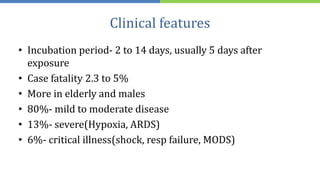 Clinical features
• Incubation period- 2 to 14 days, usually 5 days after
exposure
• Case fatality 2.3 to 5%
• More in elderly and males
• 80%- mild to moderate disease
• 13%- severe(Hypoxia, ARDS)
• 6%- critical illness(shock, resp failure, MODS)
 