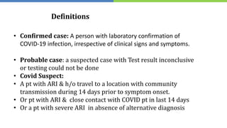 Definitions
• Confirmed case: A person with laboratory confirmation of
COVID-19 infection, irrespective of clinical signs and symptoms.
• Probable case: a suspected case with Test result inconclusive
or testing could not be done
• Covid Suspect:
• A pt with ARI & h/o travel to a location with community
transmission during 14 days prior to symptom onset.
• Or pt with ARI & close contact with COVID pt in last 14 days
• Or a pt with severe ARI in absence of alternative diagnosis
 