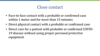 Close contact
• Face-to-face contact with a probable or confirmed case
within 1 meter and for more than 15 minutes
• Direct physical contact with a probable or confirmed case
• Direct care for a patient with probable or confirmed COVID-
19 disease without using proper personal protective
equipment
 