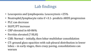 Lab findings
• Leucopenia and lymphopenia. Leucocytosis <25%
• Neutrophil/lymphocyte ratio if >3.1- predicts ARDS progression
• PLC can decrease
• SGOT/PT increase
• CRP elevated in 60-86%
• Ferritin elevated (? HLH)
• CXR: Normal – initially, then lobar multilobar consolidation
• CT: ground glass opacities with sub pleural distribution in lower
lobes – in early stages, then crazy paving, consolidations can
worsen
 