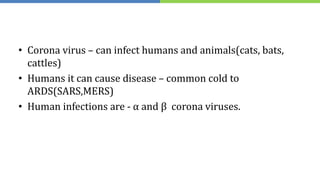 • Corona virus – can infect humans and animals(cats, bats,
cattles)
• Humans it can cause disease – common cold to
ARDS(SARS,MERS)
• Human infections are - α and β corona viruses.
 