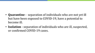 • Quarantine - separation of individuals who are not yet ill
but have been exposed to COVID-19, have a potential to
become ill.
• Isolation - separation of individuals who are ill, suspected,
or confirmed COVID-19 cases.
 