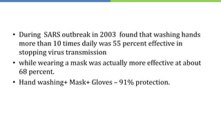 • During SARS outbreak in 2003 found that washing hands
more than 10 times daily was 55 percent effective in
stopping virus transmission
• while wearing a mask was actually more effective at about
68 percent.
• Hand washing+ Mask+ Gloves – 91% protection.
 