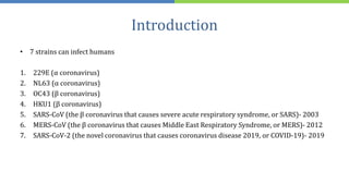 Introduction
• 7 strains can infect humans
1. 229E (α coronavirus)
2. NL63 (α coronavirus)
3. OC43 (β coronavirus)
4. HKU1 (β coronavirus)
5. SARS-CoV (the β coronavirus that causes severe acute respiratory syndrome, or SARS)- 2003
6. MERS-CoV (the β coronavirus that causes Middle East Respiratory Syndrome, or MERS)- 2012
7. SARS-CoV-2 (the novel coronavirus that causes coronavirus disease 2019, or COVID-19)- 2019
 
