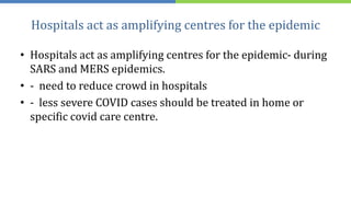 Hospitals act as amplifying centres for the epidemic
• Hospitals act as amplifying centres for the epidemic- during
SARS and MERS epidemics.
• - need to reduce crowd in hospitals
• - less severe COVID cases should be treated in home or
specific covid care centre.
 