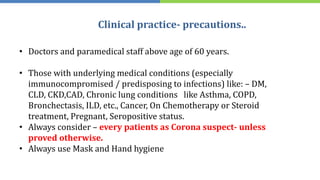 Clinical practice- precautions..
• Doctors and paramedical staff above age of 60 years.
• Those with underlying medical conditions (especially
immunocompromised / predisposing to infections) like: – DM,
CLD, CKD,CAD, Chronic lung conditions like Asthma, COPD,
Bronchectasis, ILD, etc., Cancer, On Chemotherapy or Steroid
treatment, Pregnant, Seropositive status.
• Always consider – every patients as Corona suspect- unless
proved otherwise.
• Always use Mask and Hand hygiene
 