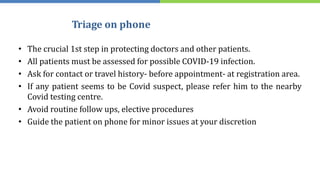 Triage on phone
• The crucial 1st step in protecting doctors and other patients.
• All patients must be assessed for possible COVID-19 infection.
• Ask for contact or travel history- before appointment- at registration area.
• If any patient seems to be Covid suspect, please refer him to the nearby
Covid testing centre.
• Avoid routine follow ups, elective procedures
• Guide the patient on phone for minor issues at your discretion
 
