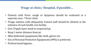 Triage at clinic/ Hospital, if possible…
• Patients with Fever, cough or dyspnoea should be evaluated in a
separate area- ? Fever clinic
• Triage stations with adequately trained staff should be allotted at the
entrance of each health care facility.
• Give Tripple layer mask to suspected pt.
• Keep 1 meter distance from pt.
• Allot dedicated equipments like steth, gloves etc.
• Use of Personal Protective Equipments (PPE) is preferred.
• Perform hand hygeine.
 