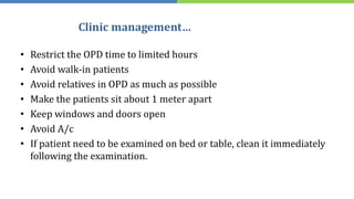 Clinic management…
• Restrict the OPD time to limited hours
• Avoid walk-in patients
• Avoid relatives in OPD as much as possible
• Make the patients sit about 1 meter apart
• Keep windows and doors open
• Avoid A/c
• If patient need to be examined on bed or table, clean it immediately
following the examination.
 