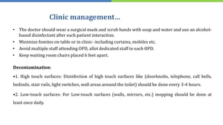 Clinic management…
• The doctor should wear a surgical mask and scrub hands with soap and water and use an alcohol-
based disinfectant after each patient interaction.
• Minimize fomites on table or in clinic- including curtains, mobiles etc.
• Avoid multiple staff attending OPD, allot dedicated staff to each OPD.
• Keep waiting room chairs placed 6 feet apart.
Decontamination:
•1. High touch surfaces: Disinfection of high touch surfaces like (doorknobs, telephone, call bells,
bedrails, stair rails, light switches, wall areas around the toilet) should be done every 3-4 hours.
•2. Low-touch surfaces: For Low-touch surfaces (walls, mirrors, etc.) mopping should be done at
least once daily.
 