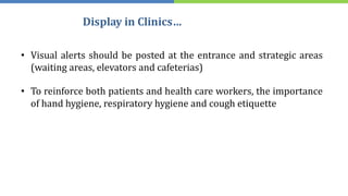 Display in Clinics…
• Visual alerts should be posted at the entrance and strategic areas
(waiting areas, elevators and cafeterias)
• To reinforce both patients and health care workers, the importance
of hand hygiene, respiratory hygiene and cough etiquette
 