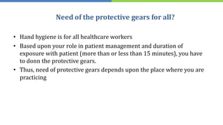 Need of the protective gears for all?
• Hand hygiene is for all healthcare workers
• Based upon your role in patient management and duration of
exposure with patient (more than or less than 15 minutes), you have
to donn the protective gears.
• Thus, need of protective gears depends upon the place where you are
practicing
 