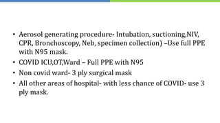 • Aerosol generating procedure- Intubation, suctioning,NIV,
CPR, Bronchoscopy, Neb, specimen collection) –Use full PPE
with N95 mask.
• COVID ICU,OT,Ward – Full PPE with N95
• Non covid ward- 3 ply surgical mask
• All other areas of hospital- with less chance of COVID- use 3
ply mask.
 