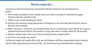 Mask etiquette…
Increase in risk of transmission associated with the incorrect use and disposal of
masks.
i. Place mask carefully to cover mouth and nose and tie securely to minimize any gaps
between the face and the mask
ii. While in use, avoid touching the mask
iii. Remove the mask by using appropriate technique (i.e. do not touch the front but remove
the lace from behind)
iv. After removal or whenever you inadvertently touch a used mask, clean hands by using an
alcohol-based hand rub for 20 seconds or soap and water if visibly soiled for 40 seconds
v. Replace masks with a new one as soon as they become damp/humid
vi. Do not re-use single-use masks
vii.Discard single-use masks after each use and dispose-off them immediately upon removal
viii.For N95 respirators(can use for 8 Hr) - fit check must be performed after wearing.
 