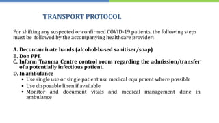 TRANSPORT PROTOCOL
For shifting any suspected or confirmed COVID-19 patients, the following steps
must be followed by the accompanying healthcare provider:
A. Decontaminate hands (alcohol-based sanitiser/soap)
B. Don PPE
C. Inform Trauma Centre control room regarding the admission/transfer
of a potentially infectious patient.
D. In ambulance
• Use single use or single patient use medical equipment where possible
• Use disposable linen if available
• Monitor and document vitals and medical management done in
ambulance
 