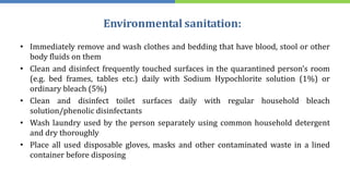 Environmental sanitation:
• Immediately remove and wash clothes and bedding that have blood, stool or other
body fluids on them
• Clean and disinfect frequently touched surfaces in the quarantined person’s room
(e.g. bed frames, tables etc.) daily with Sodium Hypochlorite solution (1%) or
ordinary bleach (5%)
• Clean and disinfect toilet surfaces daily with regular household bleach
solution/phenolic disinfectants
• Wash laundry used by the person separately using common household detergent
and dry thoroughly
• Place all used disposable gloves, masks and other contaminated waste in a lined
container before disposing
 