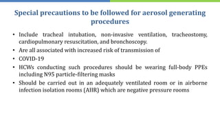 Special precautions to be followed for aerosol generating
procedures
• Include tracheal intubation, non-invasive ventilation, tracheostomy,
cardiopulmonary resuscitation, and bronchoscopy.
• Are all associated with increased risk of transmission of
• COVID-19
• HCWs conducting such procedures should be wearing full-body PPEs
including N95 particle-filtering masks
• Should be carried out in an adequately ventilated room or in airborne
infection isolation rooms (AIIR) which are negative pressure rooms
 