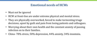 Emotional needs of HCWs
• Must not be ignored
• HCW at front-line are under extreme physical and mental stress.
• They are physically overworked, forced to make tormenting triage
decisions, upset by guilt and pain from losing patients and colleagues.
• Worrying about their own health and the constant anxiety of passing
infection on to their families.
• China- 70% stress, 50% depression, 44% anxiety, 34% insomnia.
 