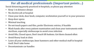 For all medical professionals (Important points…)
Social distancing poorly practiced in hospitals, so please pay attention
• Keep 1 m distance always
• No elective job at hospital
• Clean your desk, door knob, computer, workstation yourself or in your presence
• Keep door opens
• Minimal touching
• Do not touch papers and files, prefer Electronic entries, if feasible
• Wash hands after every patient examination and clean your instruments with
sterilium, especially stethoscope to avoid cross infection
• Avoid lifts, Closed space, Don’t touch lift buttons. Get them cleaned often
• Avoid Heavy load at clinic
• Leave all your stethoscope, knee hammers and other medical stuff in hospital
itself. Don't take home
• Decontaminate car handles
 