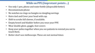 • Use only 1 pen, phone and water bottle (disposablebetter)
• Decontaminatephone
• No watches no rings no bangles no dangling earrings
• Hairs tied and Cover your head with cap.
• Shift to scrubs full sleeves, if available.
• Empty bowel and bladder before you wear your PPE
• Wear double glove, goggle, foot covers
• Keep your palms together when you see patients to remind you not to
touch them.
• Better don't use stethoscope. These are not normal times
WhileonPPE(Improtant points…)
 