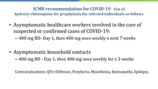 ICMR recommendation for COVID-19 Use of
hydroxy-chloroquine for prophylaxis for selected individuals as follows
• Asymptomatic healthcare workers involved in the care of
suspected or confirmed cases of COVID-19:
– 400 mg BD- Day 1, then 400 mg once weekly x next 7 weeks
• Asymptomatic household contacts
– 400 mg BD - Day 1, then 400 mg once weekly for x 3 weeks
Contraindications: QTc>500msec, Porphyria, Myasthenia, Retinopathy, Epilepsy.
 