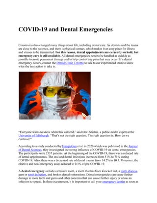 COVID-19 and Dental Emergencies
Coronavirus has changed many things about life, including dental care. As dentists and the teams
are close to the patience, and there is physical contact, which makes it an easy place for illness
and viruses to be transmitted. For this reason, dental appointments are currently on hold, but
emergency care is still available. All dental emergencies need to be handled as quickly as
possible to avoid permanent damage and to help control any pain that may occur. If a dental
emergency occurs, contact the Dental Clinic Toronto to talk to our experienced team to know
what the best action to take is.
“Everyone wants to know when this will end,” said Devi Sridhar, a public-health expert at the
University of Edinburgh. “That’s not the right question. The right question is: How do we
continue?”
According to a study conducted by HuaqiuGuo et al. in 2020 which was published in the Journal
of Dental Sciences, they investigated the strong influence of COVID-19 on dental emergencies.
The participants were 2537 patients. At the beginning of the COVID-19, there was a reduced rate
of dental appointments. The oral and dental infections increased from 51% to 71% during
COVID-19. Also, there was a decreased rate of dental trauma from 14.2% to 10.5. Moreover, the
elective and non-emergency cases reduced to 0.3% of pre-COVID-19.
A dental emergency includes a broken tooth, a tooth that has been knocked out, a tooth abscess,
gum or tooth infection, and broken dental restorations. Dental emergencies can cause further
damage to more teeth and gums and other concerns that can cause further injury or allow an
infection to spread. In these occurrences, it is important to call your emergency dentist as soon as
 