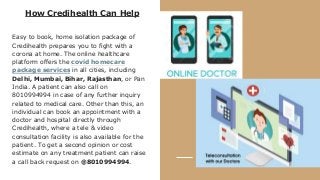 How Credihealth Can Help
Easy to book, home isolation package of
Credihealth prepares you to fight with a
corona at home. The online healthcare
platform offers the covid homecare
package services in all cities, including
Delhi, Mumbai, Bihar, Rajasthan, or Pan
India. A patient can also call on
8010994994 in case of any further inquiry
related to medical care. Other than this, an
individual can book an appointment with a
doctor and hospital directly through
Credihealth, where a tele & video
consultation facility is also available for the
patient. To get a second opinion or cost
estimate on any treatment patient can raise
a call back request on @8010994994.
 