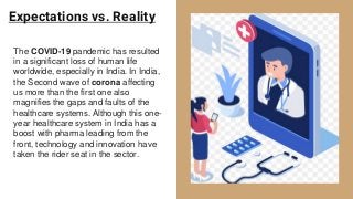 Expectations vs. Reality
The COVID-19 pandemic has resulted
in a significant loss of human life
worldwide, especially in India. In India,
the Second wave of corona affecting
us more than the first one also
magnifies the gaps and faults of the
healthcare systems. Although this one-
year healthcare system in India has a
boost with pharma leading from the
front, technology and innovation have
taken the rider seat in the sector.
 