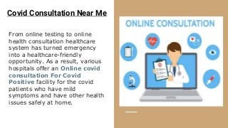 Covid Consultation Near Me
From online testing to online
health consultation healthcare
system has turned emergency
into a healthcare-friendly
opportunity. As a result, various
hospitals offer an Online covid
consultation For Covid
Positive facility for the covid
patients who have mild
symptoms and have other health
issues safely at home.
 