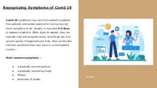 Recognizing Symptoms of Covid 19
Covid 19 symptoms may vary from patient to patient.
Few patients who tested positive for corona may not
show symptoms at all. Usually, it may take 4-5 days
to appear symptoms. When signs do appear, they are
typically mild and progress slowly. But things can turn
around quickly if neglected over time. Here are the few
common symptoms that may occur in a covid patient
involve –
Most common symptoms –
● a gradually worsening fever
● a gradually worsening cough
● fatigue
● shortness of breath
 