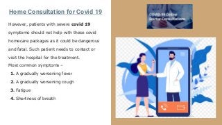 Home Consultation for Covid 19
However, patients with severe covid 19
symptoms should not help with these covid
homecare packages as it could be dangerous
and fatal. Such patient needs to contact or
visit the hospital for the treatment.
Most common symptoms –
1. A gradually worsening fever
2. A gradually worsening cough
3. Fatigue
4. Shortness of breath
 