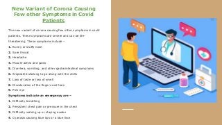 New Variant of Corona Causing
Few other Symptoms in Covid
Patients
The new variant of corona causing few other symptoms in covid
patients. These symptoms are severe and can be life-
threatening. These symptoms include –
1. Runny or stuffy nose
2. Sore throat
3. Headache
4. Muscle aches and pains
5. Diarrhea, vomiting, and other gastrointestinal symptoms
6. Srepeated shaking to go along with the chills
7. Loss of taste or loss of smell
8. Discoloration of the fingers and toes
9. Pink eye
Symptoms indicate an emergency are –
1. Difficulty breathing
2. Persistent chest pain or pressure in the chest
3. Difficulty waking up or staying awake
4. Cyanosis causing blue lips or a blue face
 