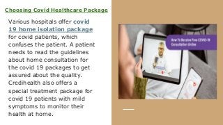 Choosing Covid Healthcare Package
Various hospitals offer covid
19 home isolation package
for covid patients, which
confuses the patient. A patient
needs to read the guidelines
about home consultation for
the covid 19 packages to get
assured about the quality.
Credihealth also offers a
special treatment package for
covid 19 patients with mild
symptoms to monitor their
health at home.
 