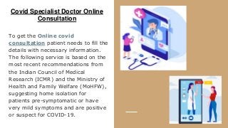 Covid Specialist Doctor Online
Consultation
To get the Online covid
consultation patient needs to fill the
details with necessary information.
The following service is based on the
most recent recommendations from
the Indian Council of Medical
Research (ICMR) and the Ministry of
Health and Family Welfare (MoHFW),
suggesting home isolation for
patients pre-symptomatic or have
very mild symptoms and are positive
or suspect for COVID-19.
 