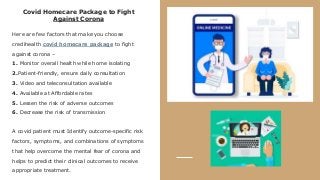 Covid Homecare Package to Fight
Against Corona
Here are few factors that make you choose
credihealth covid homecare package to fight
against corona –
1. Monitor overall health while home isolating
2.Patient-friendly, ensure daily consultation
3. Video and teleconsultation available
4. Available at Affordable rates
5. Lessen the risk of adverse outcomes
6. Decrease the risk of transmission
A covid patient must Identify outcome-specific risk
factors, symptoms, and combinations of symptoms
that help overcome the mental fear of corona and
helps to predict their clinical outcomes to receive
appropriate treatment.
 