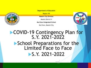 Department of Education
Region VIII
Maasin City Division
Maasin District II
Ma.Clara Integrated School
Ma.Clara, Maasin City
COVID-19 Contingency Plan for
S.Y. 2021-2022
School Preparations for the
Limited Face to Face
S.Y. 2021-2022
2
October
2023
1
 