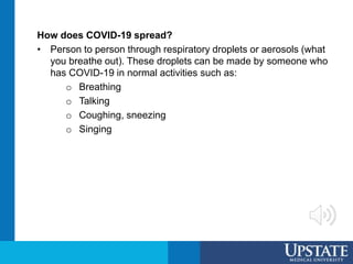 How does COVID-19 spread?
• Person to person through respiratory droplets or aerosols (what
you breathe out). These droplets can be made by someone who
has COVID-19 in normal activities such as:
o Breathing
o Talking
o Coughing, sneezing
o Singing
 