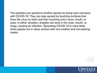 The particles can spread to another person by being near someone
with COVID-19. They can also spread by touching surfaces that
have the virus on them and then touching one’s nose, mouth, or
eyes. In either situation, droplets can land in the nose, mouth, or
lungs, causing an infection. Spreading COVID-19 is more likely
when people are in close contact with one another and not wearing
masks.
 